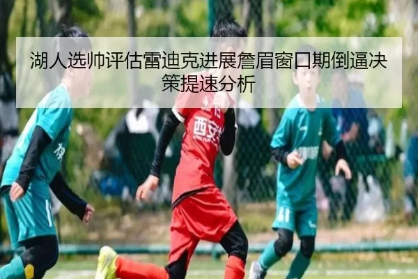 湖人选帅评估雷迪克进展詹眉窗口期倒逼决策提速分析